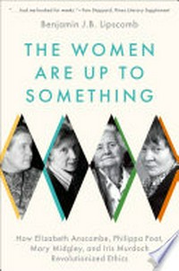 The women are up to something : how Elizabeth Anscombe, Philippa Foot, Mary Midgley, and Iris Murdoch revolutionized ethics /