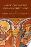 Understanding the religious priesthood : history, controversy, theology /