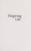 The forgiving life : a pathway to overcoming resentment and creating a legacy of love /