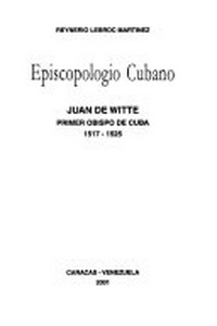 Episcopologio cubano : Juan De Witte primer obispo de Cuba 1517-1525 /